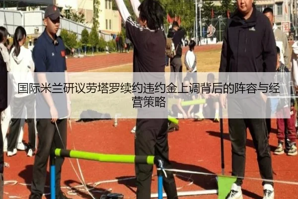 国际米兰研议劳塔罗续约违约金上调背后的阵容与经营策略
