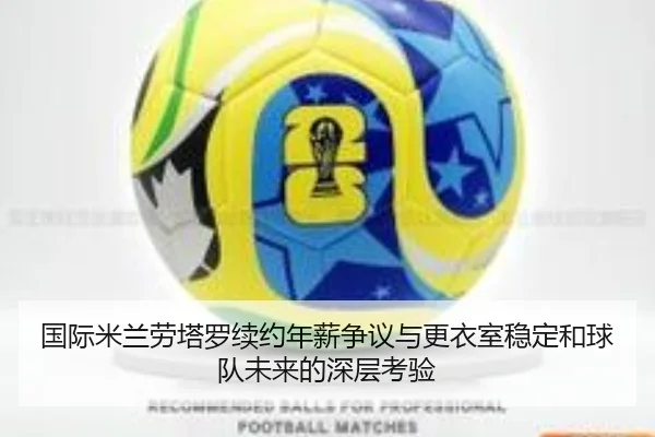国际米兰劳塔罗续约年薪争议与更衣室稳定和球队未来的深层考验