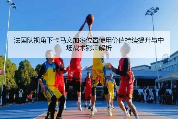 法国队视角下卡马文加多位置使用价值持续提升与中场战术影响解析