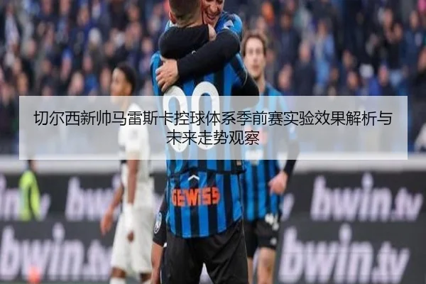 切尔西新帅马雷斯卡控球体系季前赛实验效果解析与未来走势观察