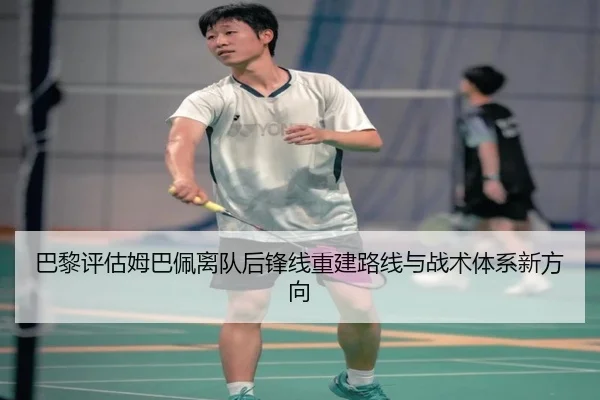 巴黎评估姆巴佩离队后锋线重建路线与战术体系新方向