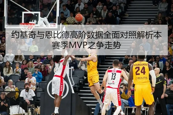 约基奇与恩比德高阶数据全面对照解析本赛季MVP之争走势