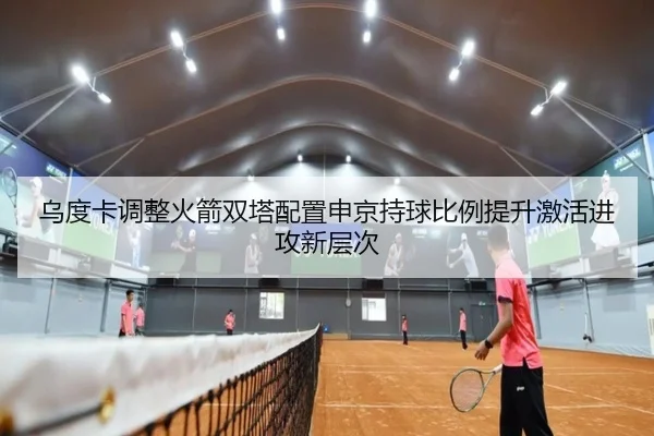 乌度卡调整火箭双塔配置申京持球比例提升激活进攻新层次